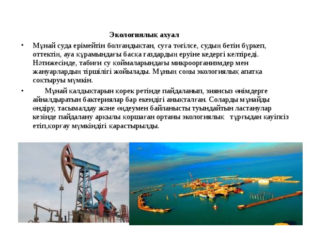  Экологиялық ахуал Мұнай суда ерімейтін болғандықтан, суға төгілсе, судың бетін бүркеп, оттектің, ауа құрамындағы басқа газдардың еруіне кедергі келтіреді. Нәтижесінде, табиғи су қоймаларындағы микроорганизмдер мен жануарлардың тіршілігі жойылады. Мұның соңы экологиялық апатқа соқтыруы мүмкін.  Мұнай қалдықтарын қорек ретінде пайдаланып, зиянсыз өнімдерге айналдыратын бактериялар бар екендігі анықталған. Соларды мұнайды өндіру, тасымалдау және өңдеумен байланысты туындайтын ластанулар кезінде пайдалану арқылы қоршаған ортаны экологиялық тұрғыдан қауіпсіз етіп,қорғау мүмкіндігі қарастырылды.  