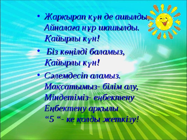 Жарқырап күн де ашылды,  Айналаға нұр шашылды.  Қайырлы күн!  Біз көңілді баламыз,  Қайырлы күн! Сәлемдесіп аламыз.  Мақсатымыз- білім алу,  Міндетіміз- еңбектену  Еңбектену арқылы  “5 “- ке қолды жеткізу !  