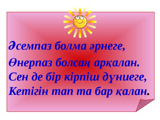   Әсемпаз болма әрнеге,  Өнерпаз болсаң арқалан. Сен де бір кірпіш дүниеге, Кетігін тап та бар қалан . 