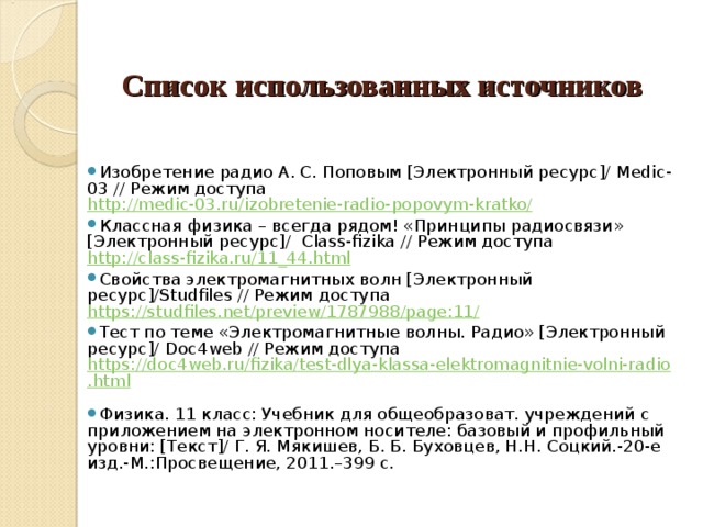     Список использованных источников      Изобретение радио А. С. Поповым [Электронный ресурс]/ M edic-03 // Режим доступа http://medic-03.ru/izobretenie-radio-popovym-kratko/ Классная физика – всегда рядом! «Принципы радиосвязи» [Электронный ресурс]/ Class - fizika // Режим доступа http://class-fizika.ru/11_44.html  Свойства электромагнитных волн [Электронный ресурс]/ S tudfiles // Режим доступа https://studfiles.net/preview/1787988/page:11/  Тест по теме «Электромагнитные волны. Радио» [Электронный ресурс]/ Doc 4 web // Режим доступа https://doc4web.ru/fizika/test-dlya-klassa-elektromagnitnie-volni-radio.html  Физика. 11 класс: Учебник для общеобразоват. учреждений с приложением на электронном носителе: базовый и профильный уровни: [Текст]/ Г. Я. Мякишев, Б. Б. Буховцев, Н.Н. Соцкий.-20-е изд.-М.:Просвещение, 2011.–399 с. 