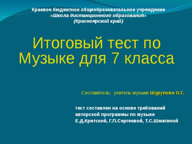 Краевое бюджетное общеобразовательное учреждение «Школа дистанционного образования» (Красноярский край)  Итоговый тест по Музыке для 7 класса Составитель: учитель музыки Шурупова О.Г. тест составлен на основе требований авторской программы по музыке Е.Д.Критской, Г.П.Сергеевой, Т.С.Шмагиной 