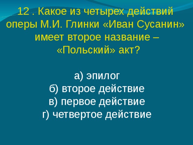 12 . Какое из четырех действий оперы М.И. Глинки «Иван Сусанин» имеет второе название –  «Польский» акт? а) эпилог б) второе действие в) первое действие г) четвертое действие 