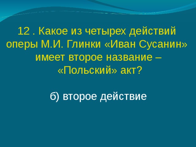 12 . Какое из четырех действий оперы М.И. Глинки «Иван Сусанин» имеет второе название –  «Польский» акт? б) второе действие 