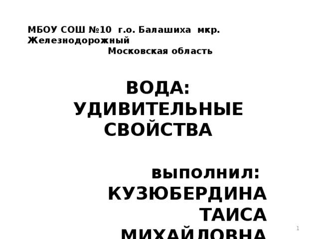 МБОУ СОШ №10 г.о. Балашиха мкр. Железнодорожный Московская область ВОДА: УДИВИТЕЛЬНЫЕ СВОЙСТВА выполнил: КУЗЮБЕРДИНА ТАИСА МИХАЙЛОВНА 2018Г.  