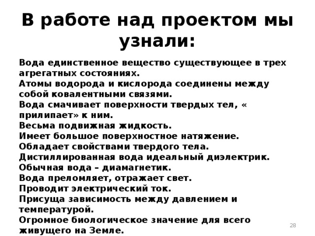 В работе над проектом мы узнали: Вода единственное вещество существующее в трех агрегатных состояниях. Атомы водорода и кислорода соединены между собой ковалентными связями. Вода смачивает поверхности твердых тел, « прилипает» к ним. Весьма подвижная жидкость. Имеет большое поверхностное натяжение. Обладает свойствами твердого тела. Дистиллированная вода идеальный диэлектрик. Обычная вода – диамагнетик. Вода преломляет, отражает свет. Проводит электрический ток. Присуща зависимость между давлением и температурой. Огромное биологическое значение для всего живущего на Земле.  