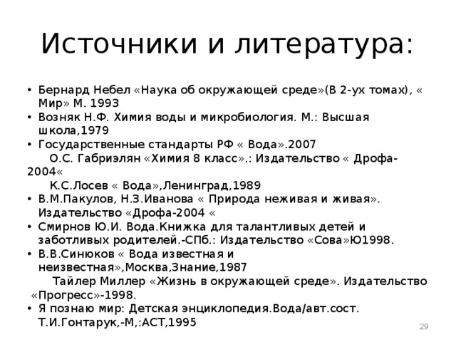 Источники и литература: Бернард Небел «Наука об окружающей среде»(В 2-ух томах), « Мир» М. 1993 Возняк Н.Ф. Химия воды и микробиология. М.: Высшая школа,1979 Государственные стандарты РФ « Вода».2007  О.С. Габриэлян «Химия 8 класс».: Издательство « Дрофа-2004«  К.С.Лосев « Вода»,Ленинград,1989 В.М.Пакулов, Н.З.Иванова « Природа неживая и живая». Издательство «Дрофа-2004 « Смирнов Ю.И. Вода.Книжка для талантливых детей и заботливых родителей.-СПб.: Издательство «Сова»Ю1998. В.В.Синюков « Вода известная и неизвестная»,Москва,Знание,1987  Тайлер Миллер «Жизнь в окружающей среде». Издательство «Прогресс»-1998. Я познаю мир: Детская энциклопедия.Вода/авт.сост. Т.И.Гонтарук,-М,:АСТ,1995  