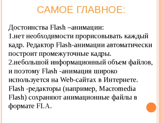 САМОЕ ГЛАВНОЕ: Достоинства Flash –анимации: нет необходимости прорисовывать каждый кадр. Редактор Flash-анимации автоматически построит промежуточные кадры. небольшой информационный объем файлов, и поэтому Flash -анимация широко используется на Web-сайтах в Интернете. Flash -редакторы (например, Macromedia Flash) сохраняют анимационные файлы в формате FLA. 