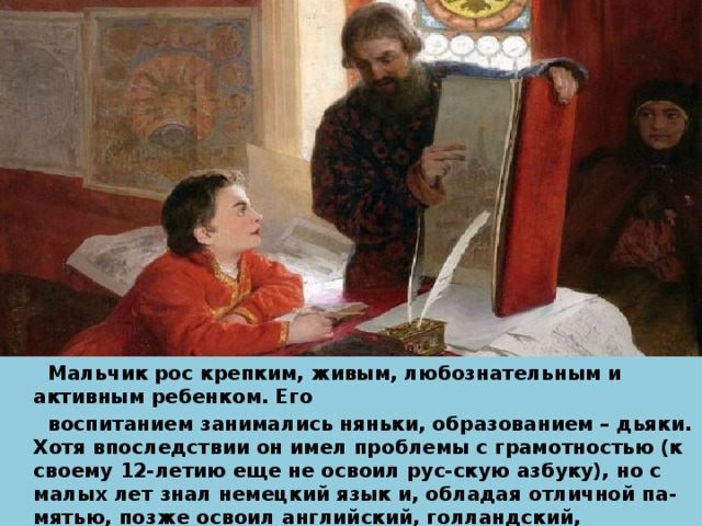  Мальчик рос крепким, живым, любознательным и активным ребенком. Его  воспитанием занимались няньки, образованием – дьяки. Хотя впоследствии он имел проблемы с грамотностью (к своему 12-летию еще не освоил рус-скую азбуку), но с малых лет знал немецкий язык и, обладая отличной па-мятью, позже освоил английский, голландский, французский языки. Кроме этого, он изучил множество ремесел, включая оружейное дело, столярное, токарное. 