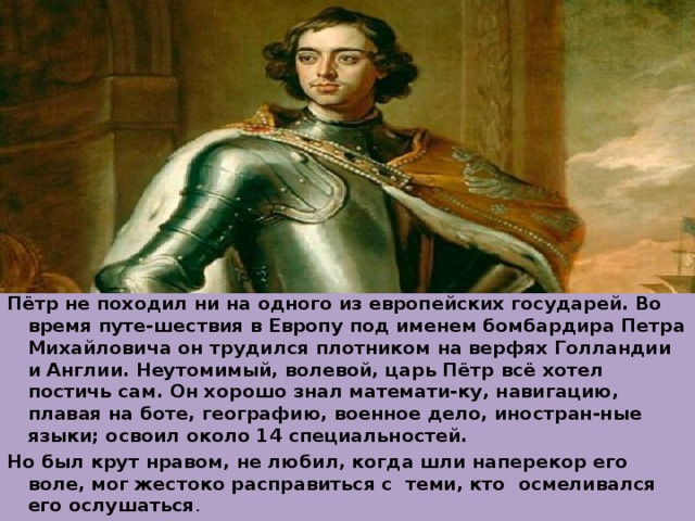 Пётр не походил ни на одного из европейских государей. Во время путе-шествия в Европу под именем бомбардира Петра Михайловича он трудился плотником на верфях Голландии и Англии. Неутомимый, волевой, царь Пётр всё хотел постичь сам. Он хорошо знал математи-ку, навигацию, плавая на боте, географию, военное дело, иностран-ные языки; освоил около 14 специальностей. Но был крут нравом, не любил, когда шли наперекор его воле, мог жестоко расправиться с теми, кто осмеливался его ослушаться . 