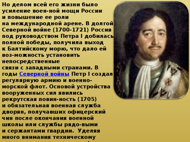 Но делом всей его жизни было усиление воен-ной мощи России и повышение ее роли на международной арене. В долгой Северной войне (1700-1721) Россия под руководством Петра I добилась полной победы, получила выход к Балтийскому морю, что дало ей воз-можность установить непосредственные связи с западными странами. В годы Северной войны Петр I создал регулярную армию и военно-морской флот. Основой устройства вооруженных сил явились рекрутская повин-ность (1705) и обязательная военная служба дворян, получавших офицерский чин после окончания военной школы или службы рядо-выми и сержантами гвардии. Уделяя много внимания техническому перевооружению ар-мии и флота, Петр I наладил разработку и производство новых типов кораблей, новых образцов артиллерийских орудий и боепри-пасов. Было построено большое количество гребных и парусных судов. 