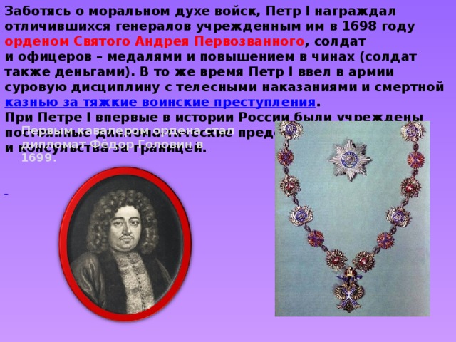 Заботясь о моральном духе войск, Петр I награждал отличившихся генералов учрежденным им в 1698 году орденом Святого Андрея Первозванного , солдат и офицеров – медалями и повышением в чинах (солдат также деньгами). В то же время Петр I ввел в армии суровую дисциплину с телесными наказаниями и смертной  казнью за тяжкие воинские преступления . При Петре I впервые в истории России были учреждены постоянные диплома-тические представительства и консульства за границей.      Первым кавалером ордена стал дипломат Фёдор Головин в 1699 . 