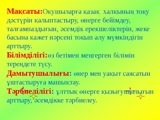 Мақсаты: Оқушыларға қазақ халқының тоқу дәстүрін қалыптастыру, өнерге бейімдеу, талғампаздығын, әсемдік ерекшеліктерін, жеке басына қажет нәрсені тоқып алу мүмкіндігін арттыру.  Білімділігі: өз бетімен меңгерген білімін тереңдете түсу. Дамытушылығы :  өнер мен уақыт саясатын ұштастыруға машықтау.  Тәрбиелілігі :  ұлттық өнерге қызығушылығын арттыру, әсемдікке тәрбиелеу.   