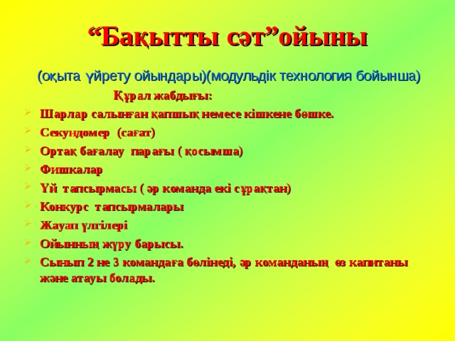 “ Бақытты сәт”ойыны   (оқыта үйрету ойындары)(модульдік технология бойынша)  Құрал жабдығы: Шарлар салынған қапшық немесе кішкене бөшке. Секундомер (сағат) Ортақ бағалау парағы ( қосымша) Фишкалар Үй тапсырмасы ( әр команда екі сұрақтан) Конкурс тапсырмалары Жауап үлгілері Ойынның жүру барысы. Сынып 2 не 3 командаға бөлінеді, әр команданың өз капитаны және атауы болады.  