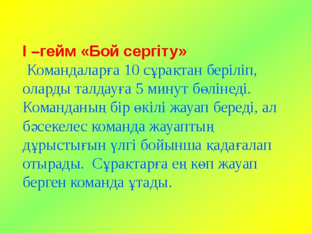 І –гейм «Бой сергіту»   Командаларға 10 сұрақтан беріліп, оларды талдауға 5 минут бөлінеді. Команданың бір өкілі жауап береді, ал бәсекелес команда жауаптың дұрыстығын үлгі бойынша қадағалап отырады. Сұрақтарға ең көп жауап берген команда ұтады. 