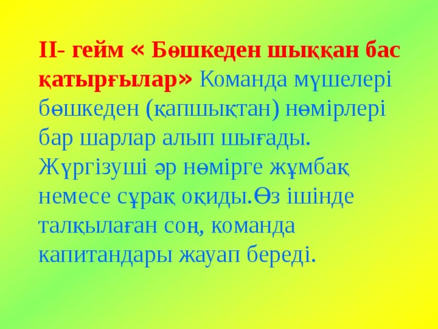 ІІ- гейм  « Бөшкеден шыққан бас қатырғылар »  Команда мүшелері бөшкеден (қапшықтан) нөмірлері бар шарлар алып шығады. Жүргізуші әр нөмірге жұмбақ немесе сұрақ оқиды.Өз ішінде талқылаған соң, команда капитандары жауап береді. 