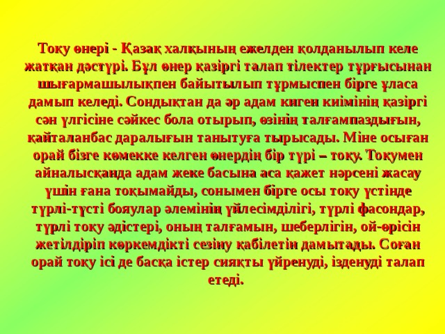 Тоқу өнері - Қазақ халқының ежелден қолданылып келе жатқан дәстүрі. Бұл өнер қазіргі талап тілектер тұрғысынан шығармашылықпен байытылып тұрмыспен бірге ұласа дамып келеді. Сондықтан да әр адам киген киімінің қазіргі сән үлгісіне сәйкес бола отырып, өзінің талғампаздығын, қайталанбас даралығын танытуға тырысады. Міне осыған орай бізге көмекке келген өнердің бір түрі – тоқу. Тоқумен айналысқанда адам жеке басына аса қажет нәрсені жасау үшін ғана тоқымайды, сонымен бірге осы тоқу үстінде түрлі-түсті бояулар әлемінің үйлесімділігі, түрлі фасондар, түрлі тоқу әдістері, оның талғамын, шеберлігін, ой-өрісін жетілдіріп көркемдікті сезіну қабілетін дамытады. Соған орай тоқу ісі де басқа істер сияқты үйренуді, ізденуді талап етеді.  