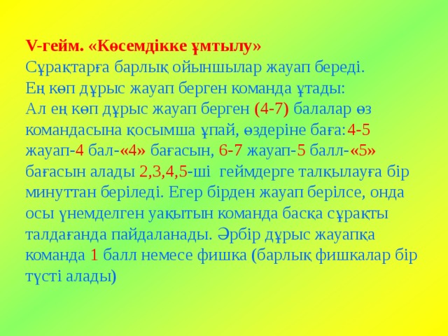 V-гейм. «Көсемдікке ұмтылу»  Сұрақтарға барлық ойыншылар жауап береді.  Ең көп дұрыс жауап берген команда ұтады:  Ал ең көп дұрыс жауап берген (4-7) балалар өз командасына қосымша ұпай, өздеріне баға: 4-5 жауап- 4 бал- «4» бағасын, 6-7 жауап- 5 балл- «5» бағасын алады 2,3,4,5 -ші геймдерге талқылауға бір минуттан беріледі. Егер бірден жауап берілсе, онда осы үнемделген уақытын команда басқа сұрақты талдағанда пайдаланады. Әрбір дұрыс жауапқа команда 1 балл немесе фишка (барлық фишкалар бір түсті алады) 