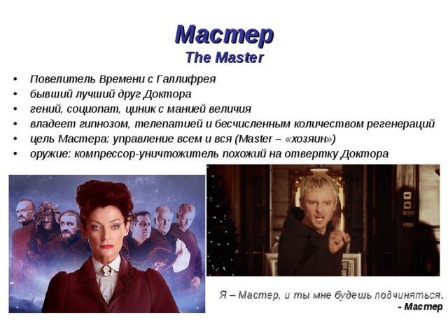 Мастер  The Master Повелитель Времени с Галлифрея бывший лучший друг Доктора гений, социопат, циник с манией величия владеет гипнозом, телепатией и бесчисленным количеством регенераций цель Мастера: управление всем и вся (Master – «хозяин») оружие: компрессор-уничтожитель похожий на отвертку Доктора Я – Мастер, и ты мне будешь подчиняться .  - Мастер 