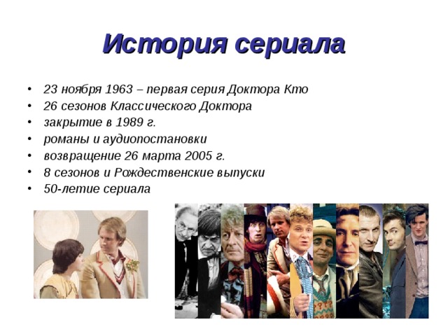 История сериала 23 ноября 1963 – первая серия Доктора Кто 26 сезонов Классического Доктора закрытие в 1989 г. романы и аудиопостановки возвращение 26 марта 2005 г. 8 сезонов и Рождественские выпуски 50-летие сериала 