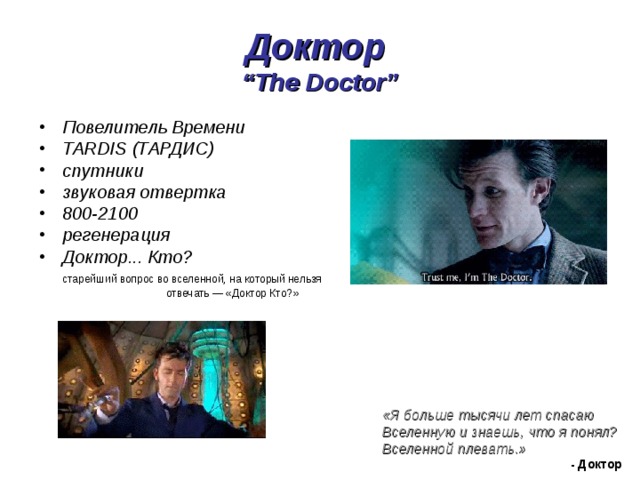 Доктор  “The Doctor” Повелитель Времени TARDIS (ТАРДИС) спутники звуковая отвертка 800-2100 регенерация Доктор... Кто?  старейший вопрос во вселенной, на который нельзя    отвечать — «Доктор Кто?» «Я больше тысячи лет спасаю Вселенную и знаешь, что я понял? Вселенной плевать.»  - Доктор 