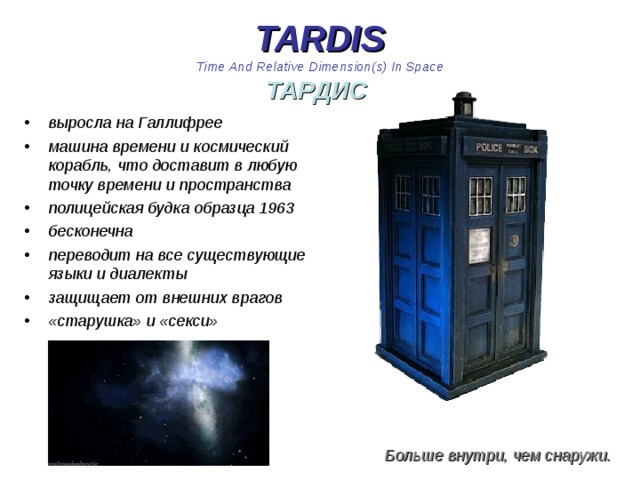 TARDIS  Time And Relative Dimension(s) In Space  ТАРДИС  выросла на Галлифрее машина времени и космический корабль, что доставит в любую точку времени и пространства полицейская будка образца 1963 бесконечна переводит на все существующие языки и диалекты защищает от внешних врагов «старушка» и «секси»  Больше внутри, чем снаружи. 
