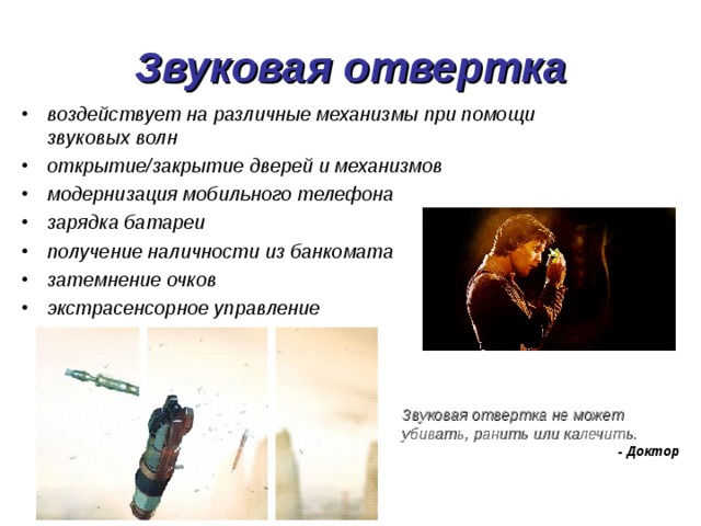 Звуковая отвертка воздействует на различные механизмы при помощи звуковых волн открытие/закрытие дверей и механизмов модернизация мобильного телефона зарядка батареи получение наличности из банкомата затемнение очков экстрасенсорное управление Звуковая отвертка не может убивать, ранить или калечить. - Доктор 