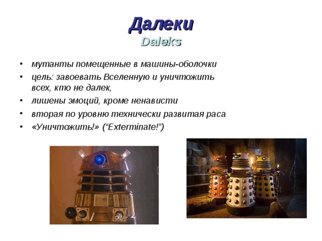 Далеки  Daleks мутанты помещенные в машины-оболочки цель: завоевать Вселенную и уничтожить всех, кто не далек, лишены эмоций, кроме ненависти вторая по уровню технически развитая раса «Уничтожить!» ( “Exterminate!”) 