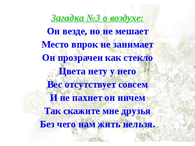 Загадка №3 о воздухе: Он везде, но не мешает Место впрок не занимает Он прозрачен как стекло Цвета нету у него Вес отсутствует совсем И не пахнет он ничем Так скажите мне друзья Без чего нам жить нельзя. 
