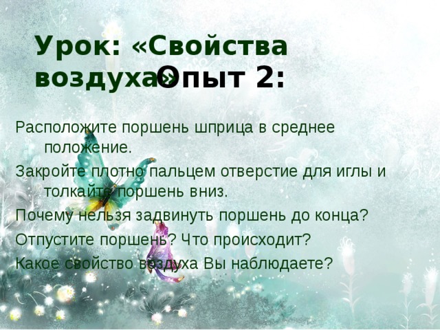 Урок: «Свойства воздуха» Опыт 2: Расположите поршень шприца в среднее положение. Закройте плотно пальцем отверстие для иглы и толкайте поршень вниз. Почему нельзя задвинуть поршень до конца? Отпустите поршень? Что происходит? Какое свойство воздуха Вы наблюдаете? 