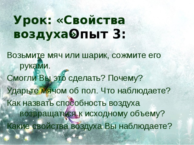 Урок: «Свойства воздуха» Опыт 3: Возьмите мяч или шарик, сожмите его руками. Смогли Вы это сделать? Почему? Ударьте мячом об пол. Что наблюдаете? Как назвать способность воздуха возвращаться к исходному объему? Какие свойства воздуха Вы наблюдаете? 