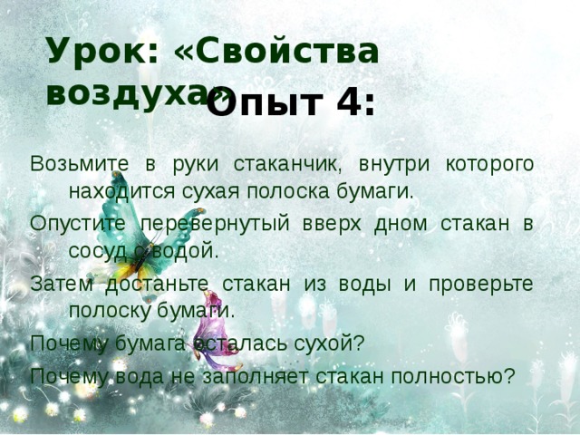 Урок: «Свойства воздуха» Опыт 4: Возьмите в руки стаканчик, внутри которого находится сухая полоска бумаги. Опустите перевернутый вверх дном стакан в сосуд с водой. Затем достаньте стакан из воды и проверьте полоску бумаги. Почему бумага осталась сухой? Почему вода не заполняет стакан полностью? 