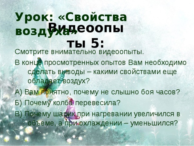 Урок: «Свойства воздуха» Видеоопыты 5: Смотрите внимательно видеоопыты. В конце просмотренных опытов Вам необходимо сделать выводы – какими свойствами еще обладает воздух? А) Вам понятно, почему не слышно боя часов? Б) Почему колба перевесила? В) Почему шарик при нагревании увеличился в объеме, а при охлаждении – уменьшился? 