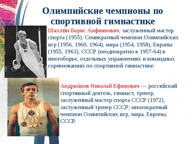Олимпийские чемпионы по спортивной гимнастике  Шахли́н Борис Анфиянович , заслуженный мастер спорта (1955). Семикратный чемпион Олимпийских игр (1956, 1960, 1964), мира (1954, 1958), Европы (1955, 1963), СССР (неоднократно в 1957-64) в многоборье, отдельных упражнениях и командных соревнованиях по спортивной гимнастике.   Андриа́нов Николай Ефимович — российский спортивный деятель, гимнаст, тренер, заслуженный мастер спорта СССР (1972), заслуженный тренер СССР; многократный чемпион Олимпийских игр, мира, Европы, СССР.