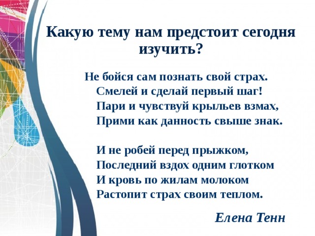 Какую тему нам предстоит сегодня изучить? Не бойся сам познать свой страх.   Смелей и сделай первый шаг!   Пари и чувствуй крыльев взмах,   Прими как данность свыше знак.    И не робей перед прыжком,   Последний вздох одним глотком   И кровь по жилам молоком   Растопит страх своим теплом.   Елена Тенн