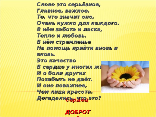 Слово это серьёзное,  Главное, важное.  То, что значит оно,  Очень нужно для каждого.  В нём забота и ласка,  Тепло и любовь.  В нём стремленье  На помощь прийти вновь и вновь.  Это качество  В сердце у многих живёт  И о боли других  Позабыть не даёт.  И оно поважнее,  Чем лица красота.  Догадались, что это?   Сердец  ДОБРОТА   