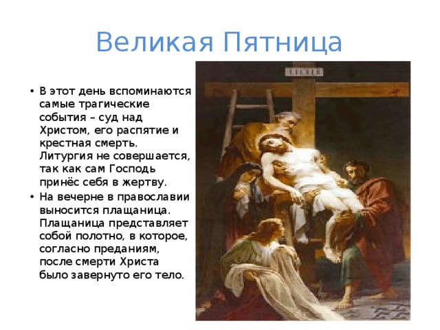 Великая Пятница В этот день вспоминаются самые трагические события – суд над Христом, его распятие и крестная смерть. Литургия не совершается, так как сам Господь принёс себя в жертву. На вечерне в православии выносится плащаница. Плащаница представляет собой полотно, в которое, согласно преданиям, после смерти Христа было завернуто его тело. 