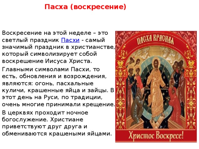 Пасха (воскресение)    Воскресение на этой неделе – это светлый праздник  Пасхи  - самый значимый праздник в христианстве, который символизирует собой воскрешение Иисуса Христа. Главными символами Пасхи, то есть, обновления и возрождения, являются: огонь, пасхальные куличи, крашенные яйца и зайцы. В этот день на Руси, по традиции, очень многие принимали крещение. В церквях проходит ночное богослужение. Христиане приветствуют друг друга и обмениваются крашеными яйцами. 