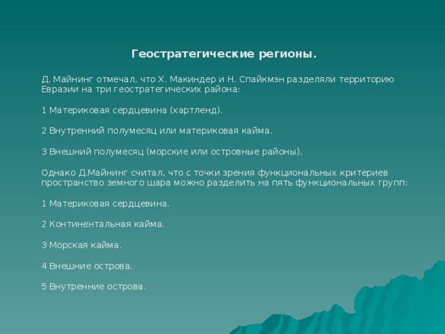 Геостратегические регионы.  Д. Майнинг отмечал, что Х. Макиндер и Н. Спайкмэн разделяли территорию Евразии на три геостратегических района: 1 Материковая сердцевина (хартленд). 2 Внутренний полумесяц или материковая кайма. 3 Внешний полумесяц (морские или островные районы). Однако Д.Майнинг считал, что с точки зрения функциональных критериев пространство земного шара можно разделить на пять функциональных групп: 1 Материковая сердцевина. 2 Континентальная кайма. 3 Морская кайма. 4 Внешние острова. 5 Внутренние острова. 