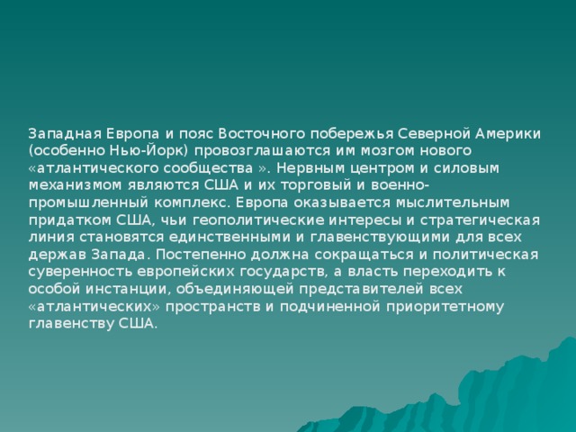 Западная Европа и пояс Восточного побережья Северной Америки (особенно Нью-Йорк) провозглашаются им мозгом нового «атлантического сообщества ». Нервным центром и силовым механизмом являются США и их торговый и военно-промышленный комплекс. Европа оказывается мыслительным придатком США, чьи геополитические интересы и стратегическая линия становятся единственными и главенствующими для всех держав Запада. Постепенно должна сокращаться и политическая суверенность европейских государств, а власть переходить к особой инстанции, объединяющей представителей всех «атлантических» пространств и подчиненной приоритетному главенству США. 