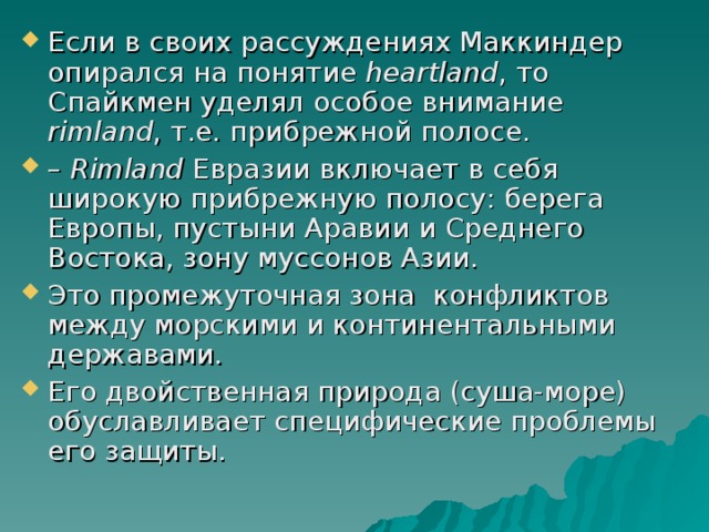 Если в своих рассуждениях Маккиндер опирался на понятие heartland , то Спайкмен уделял особое внимание rimland , т.е. прибрежной полосе. – Rimland Евразии включает в себя широкую прибрежную полосу: берега Европы, пустыни Аравии и Среднего Востока, зону муссонов Азии. Это промежуточная зона конфликтов между морскими и континентальными державами. Его двойственная природа (суша-море) обуславливает специфические проблемы его защиты. 