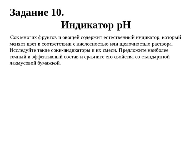 Задание 10. Индикатор рН Сок многих фруктов и овощей содержит естественный индикатор, который меняет цвет в соответствии с кислотностью или щелочностью раствора. Исследуйте такие соки-индикаторы и их смеси. Предложите наиболее точный и эффективный состав и сравните его свойства со стандартной лакмусовой бумажкой. 