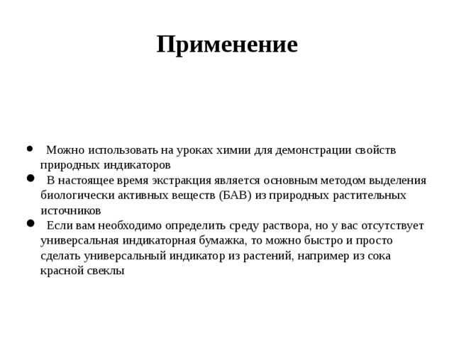 Применение  Можно использовать на уроках химии для демонстрации свойств природных индикаторов  В настоящее время экстракция является основным методом выделения биологически активных веществ (БАВ) из природных растительных источников  Если вам необходимо определить среду раствора, но у вас отсутствует универсальная индикаторная бумажка, то можно быстро и просто сделать универсальный индикатор из растений, например из сока красной свеклы   