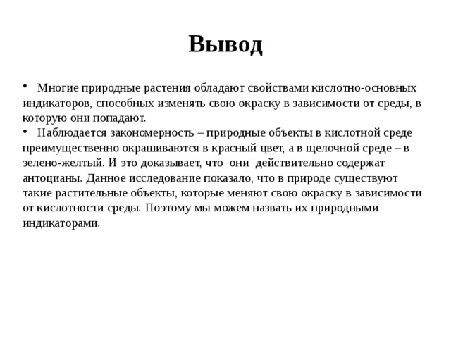 Вывод  Многие природные растения обладают свойствами кислотно-основных индикаторов, способных изменять свою окраску в зависимости от среды, в которую они попадают.  Наблюдается закономерность – природные объекты в кислотной среде преимущественно окрашиваются в красный цвет, а в щелочной среде – в зелено-желтый. И это доказывает, что они действительно содержат антоцианы. Данное исследование показало, что в природе существуют такие растительные объекты, которые меняют свою окраску в зависимости от кислотности среды. Поэтому мы можем назвать их природными индикаторами. 