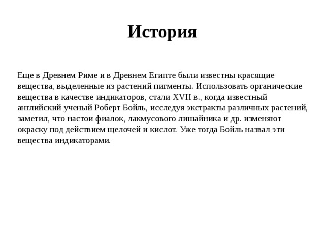 История Еще в Древнем Риме и в Древнем Египте были известны красящие вещества, выделенные из растений пигменты. Использовать органические вещества в качестве индикаторов, стали XVII в., когда известный английский ученый Роберт Бойль, исследуя экстракты различных растений, заметил, что настои фиалок, лакмусового лишайника и др. изменяют окраску под действием щелочей и кислот. Уже тогда Бойль назвал эти вещества индикаторами.   