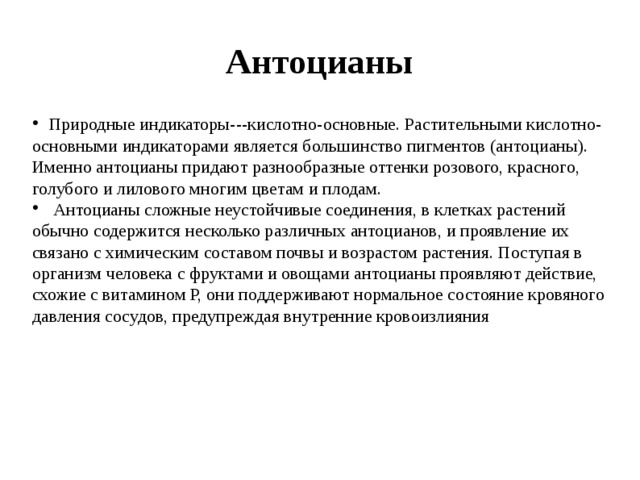 Антоцианы  Природные индикаторы---кислотно-основные. Растительными кислотно-основными индикаторами является большинство пигментов (антоцианы). Именно антоцианы придают разнообразные оттенки розового, красного, голубого и лилового многим цветам и плодам.  Антоцианы сложные неустойчивые соединения, в клетках растений обычно содержится несколько различных антоцианов, и проявление их связано с химическим составом почвы и возрастом растения. Поступая в организм человека с фруктами и овощами антоцианы проявляют действие, схожие с витамином Р, они поддерживают нормальное состояние кровяного давления сосудов, предупреждая внутренние кровоизлияния 