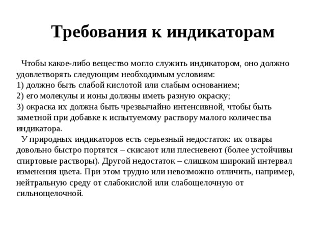 Требования к индикаторам  Чтобы какое-либо вещество могло служить индикатором, оно должно удовлетворять следующим необходимым условиям: 1) должно быть слабой кислотой или слабым основанием; 2) его молекулы и ионы должны иметь разную окраску; 3) окраска их должна быть чрезвычайно интенсивной, чтобы быть заметной при добавке к испытуемому раствору малого количества индикатора.  У природных индикаторов есть серьезный недостаток: их отвары довольно быстро портятся – скисают или плесневеют (более устойчивы спиртовые растворы). Другой недостаток – слишком широкий интервал изменения цвета. При этом трудно или невозможно отличить, например, нейтральную среду от слабокислой или слабощелочную от сильнощелочной. 