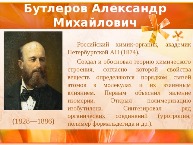 Бутлеров Александр Михайлович Российский химик-органик, академик Петербургской АН (1874). Создал и обосновал теорию химического строения, согласно которой свойства веществ определяются порядком связей атомов в молекулах и их взаимным влиянием. Первым объяснил явление изомерии. Открыл полимеризацию изобутилена. Синтезировал ряд органических соединений (уротропин, полимер формальдегида и др.). (1828—1886) 