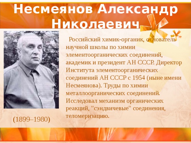 Несмеянов Александр Николаевич  Российский химик-органик, основатель научной школы по химии элементоорганических соединений, академик и президент АН СССР. Директор Института элементоорганических соединений АН СССР с 1954 (ныне имени Несмеянова). Труды по химии металлоорганических соединений. Исследовал механизм органических реакций, 