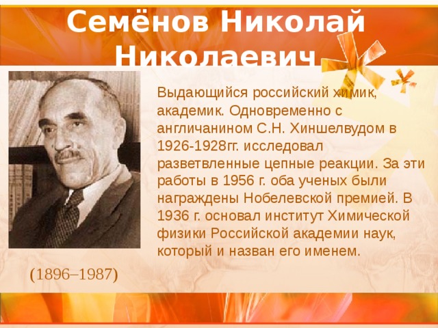 Семёнов Николай Николаевич  Выдающийся российский химик, академик. Одновременно с англичанином С.Н. Хиншелвудом в 1926-1928гг. исследовал разветвленные цепные реакции. За эти работы в 1956 г. оба ученых были награждены Нобелевской премией. В 1936 г. основал институт Химической физики Российской академии наук, который и назван его именем. (1896–1987) 