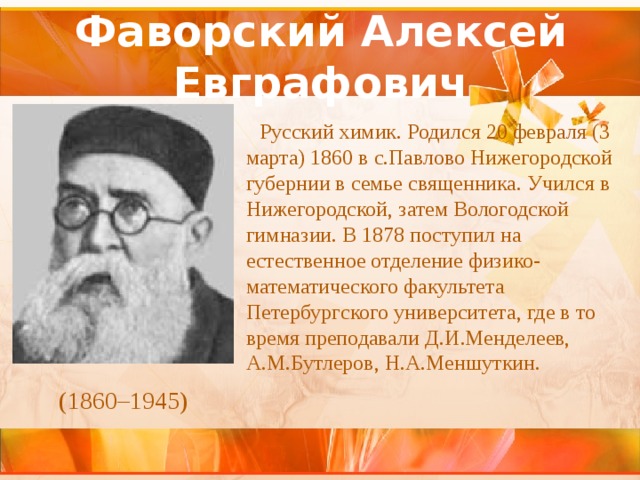 Фаворский Алексей Евграфович Русский химик. Родился 20 февраля (3 марта) 1860 в с.Павлово Нижегородской губернии в семье священника. Учился в Нижегородской, затем Вологодской гимназии. В 1878 поступил на естественное отделение физико-математического факультета Петербургского университета, где в то время преподавали Д.И.Менделеев, А.М.Бутлеров, Н.А.Меншуткин.  (1860–1945) 